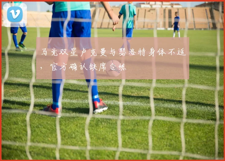 马竞双星卢克曼与瑟洛特身体不适,官方确认缺席合练