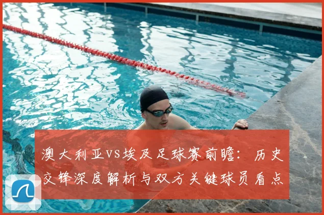 澳大利亚vs埃及足球赛前瞻：历史交锋深度解析与双方关键球员看点