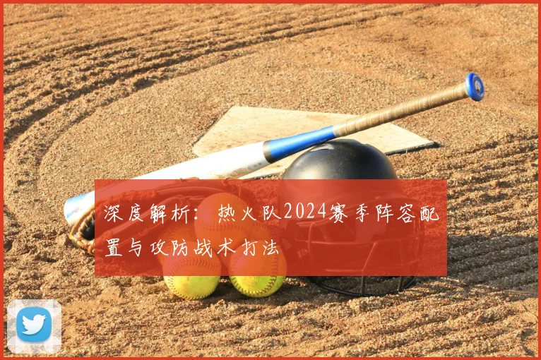 深度解析:热火队2024赛季阵容配置与攻防战术打法