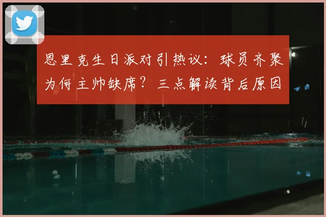 恩里克生日派对引热议：球员齐聚为何主帅缺席？三点解读背后原因