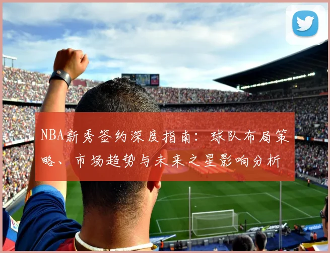 NBA新秀签约深度指南：球队布局策略、市场趋势与未来之星影响分析