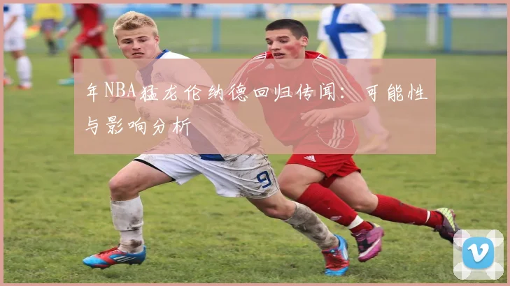 年NBA猛龙伦纳德回归传闻：可能性与影响分析