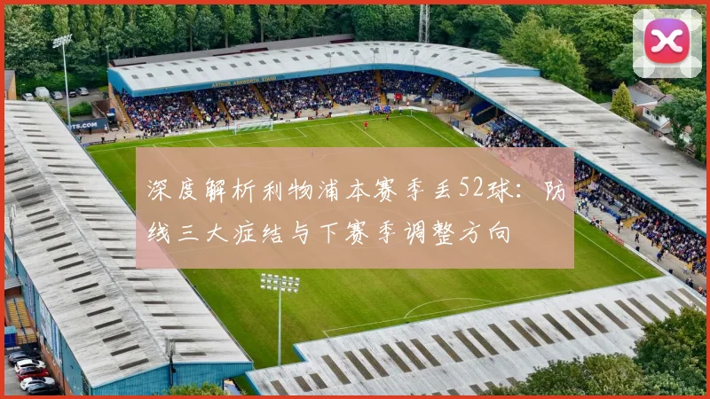 深度解析利物浦本赛季丢52球：防线三大症结与下赛季调整方向