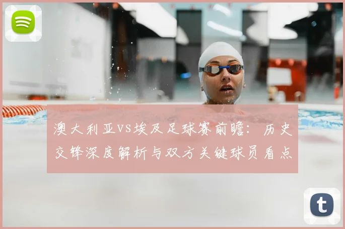 澳大利亚vs埃及足球赛前瞻：历史交锋深度解析与双方关键球员看点